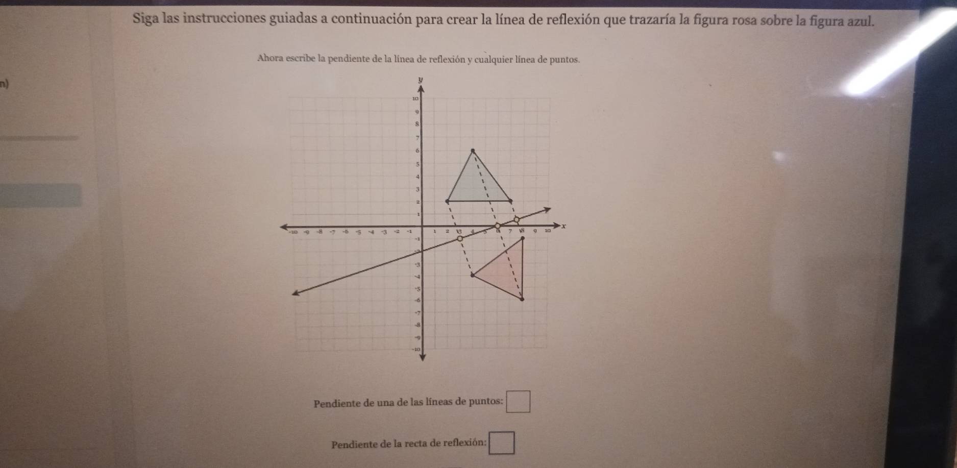 Siga las instrucciones guiadas a continuación para crear la línea de reflexión que trazaría la figura rosa sobre la figura azul. 
Ahora escribe la pendiente de la línea de reflexión y cualquier línea de puntos. 
Pendiente de una de las líneas de puntos: □ 
Pendiente de la recta de reflexión: □