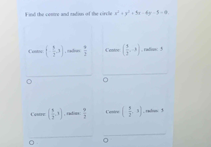 Find the centre and radius of the circle x^2+y^2+5x-6y-5=0.
Centre: (- 5/2 ,3) , radius:  9/2  Centre: ( 5/2 ,-3) , radius: 5
Centre: ( 5/2 ,3) , radius:  9/2  Centre: ( 5/2 ,3) , radius: 5