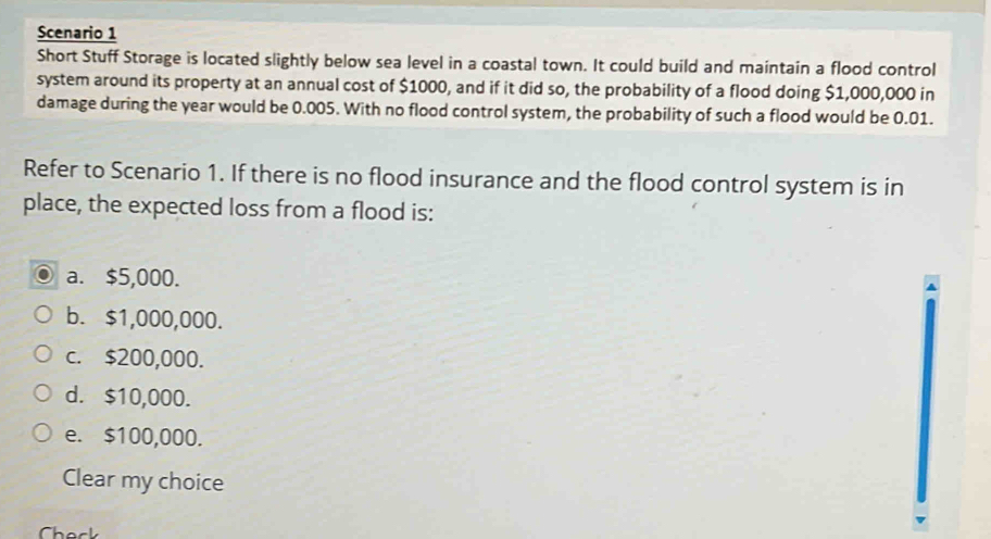 Scenario 1
Short Stuff Storage is located slightly below sea level in a coastal town. It could build and maintain a flood control
system around its property at an annual cost of $1000, and if it did so, the probability of a flood doing $1,000,000 in
damage during the year would be 0.005. With no flood control system, the probability of such a flood would be 0.01.
Refer to Scenario 1. If there is no flood insurance and the flood control system is in
place, the expected loss from a flood is:
a. $5,000.
b. $1,000,000.
c. $200,000.
d. $10,000.
e. $100,000.
Clear my choice
Chack