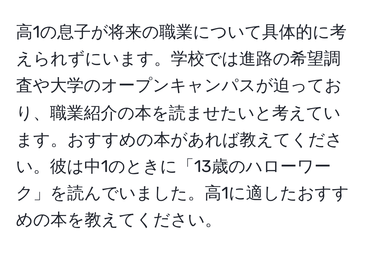 高1の息子が将来の職業について具体的に考えられずにいます。学校では進路の希望調査や大学のオープンキャンパスが迫っており、職業紹介の本を読ませたいと考えています。おすすめの本があれば教えてください。彼は中1のときに「13歳のハローワーク」を読んでいました。高1に適したおすすめの本を教えてください。