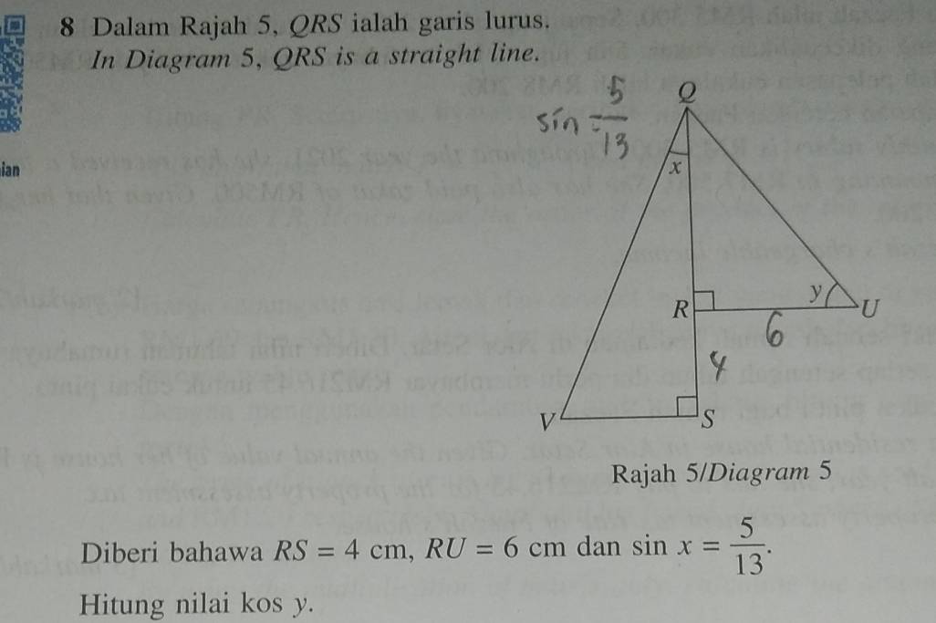 Dalam Rajah 5, QRS ialah garis lurus. 
In Diagram 5, QRS is a straight line. 
ian 
Rajah 5/Diagram 5 
Diberi bahawa RS=4cm, RU=6cm dan sin x= 5/13 . 
Hitung nilai kos y.