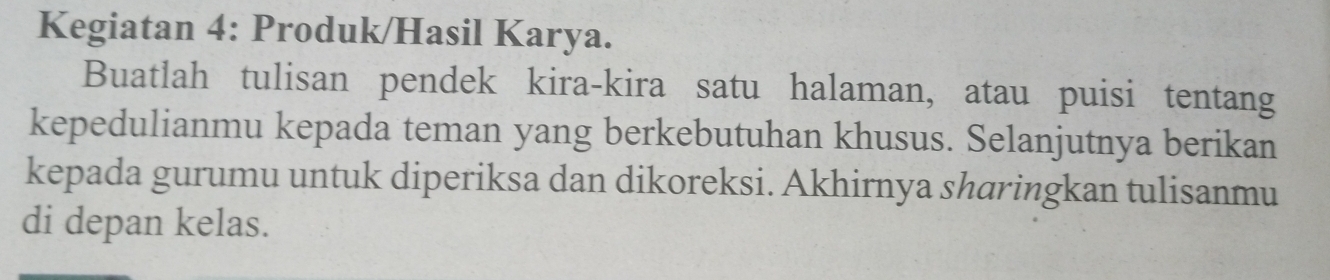 Kegiatan 4: Produk/Hasil Karya. 
Buatlah tulisan pendek kira-kira satu halaman, atau puisi tentang 
kepedulianmu kepada teman yang berkebutuhan khusus. Selanjutnya berikan 
kepada gurumu untuk diperiksa dan dikoreksi. Akhirnya sharingkan tulisanmu 
di depan kelas.