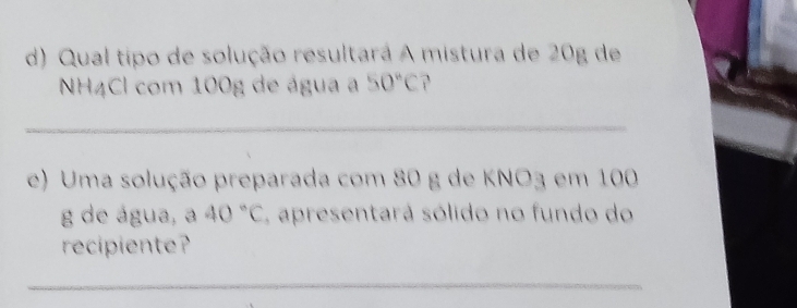 Qual tipo de solução resultará A mistura de 20g de 
NH4Cl com 100g de água a 50°C
_ 
e) Uma solução preparada com 80 g de KNO3 em 100
g de água, a 40°C apresentará sólido no fundo do 
recipiente? 
_ 
_