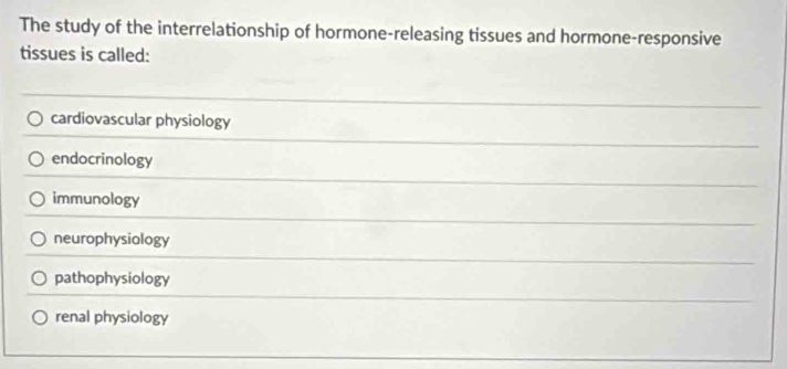 The study of the interrelationship of hormone-releasing tissues and hormone-responsive
tissues is called:
cardiovascular physiology
endocrinology
immunology
neurophysiology
pathophysiology
renal physiology