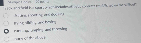 Track and field is a sport which includes athletic contests established on the skills of?
skating, shooting, and dodging
flying, sliding, and boxing
running, jumping, and throwing
none of the above