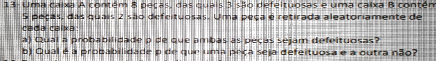 13- Uma caixa A contém 8 peças, das quais 3 são defeituosas e uma caixa B contém
5 peças, das quais 2 são defeituosas. Uma peça é retirada aleatoriamente de 
cada caixa: 
a) Qual a probabilidade p de que ambas as peças sejam defeituosas? 
b) Qual é a probabilidade p de que uma peça seja defeituosa e a outra não?