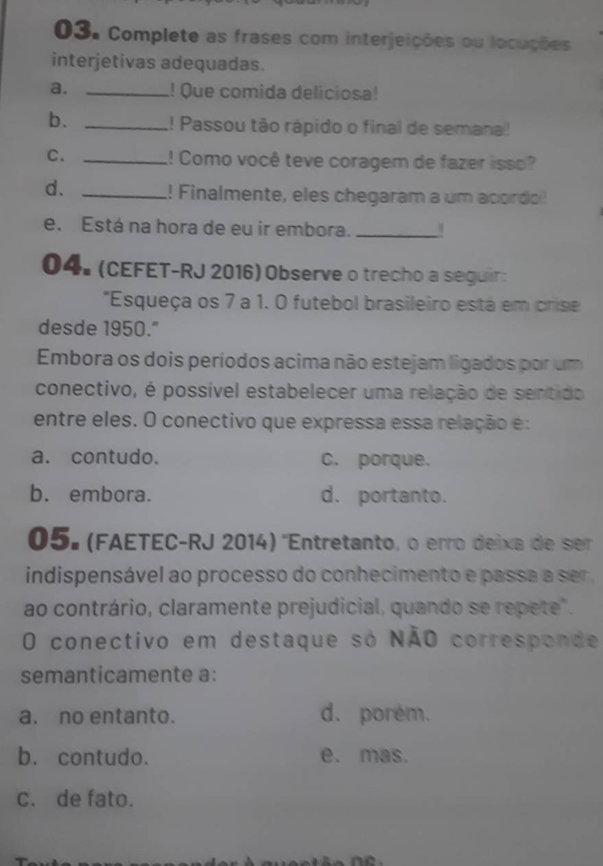 Complete as frases com interjeições ou locuções
interjetivas adequadas.
a. _! Que comida deliciosa!
b._
!! Passou tão rápido o final de semana!
C. _!! Como você teve coragem de fazer isso?
d、_
! Finalmente, eles chegaram a um acordo
e. Está na hora de eu ir embora._
04. (CEFET-RJ 2016) Observe o trecho a seguir:
"Esqueça os 7 a 1. 0 futebol brasileiro está em crise
desde 1950."
Embora os dois períodos acima não estejam ligados por um
conectivo, é possível estabelecer uma relação de sentido
entre eles. O conectivo que expressa essa relação e:
a. contudo. c. porque.
b. embora. d. portanto.
05º (FAETEC-RJ 2014) 'Entretanto, o erro deixa de ser
indispensável ao processo do conhecimento e passa a ser ,
ao contrário, claramente prejudicial, quando se repete".
O conectivo em destaque só NÃO corresponde
semanticamente a:
a. no entanto. d. porém.
b. contudo. e. mas.
c. de fato.