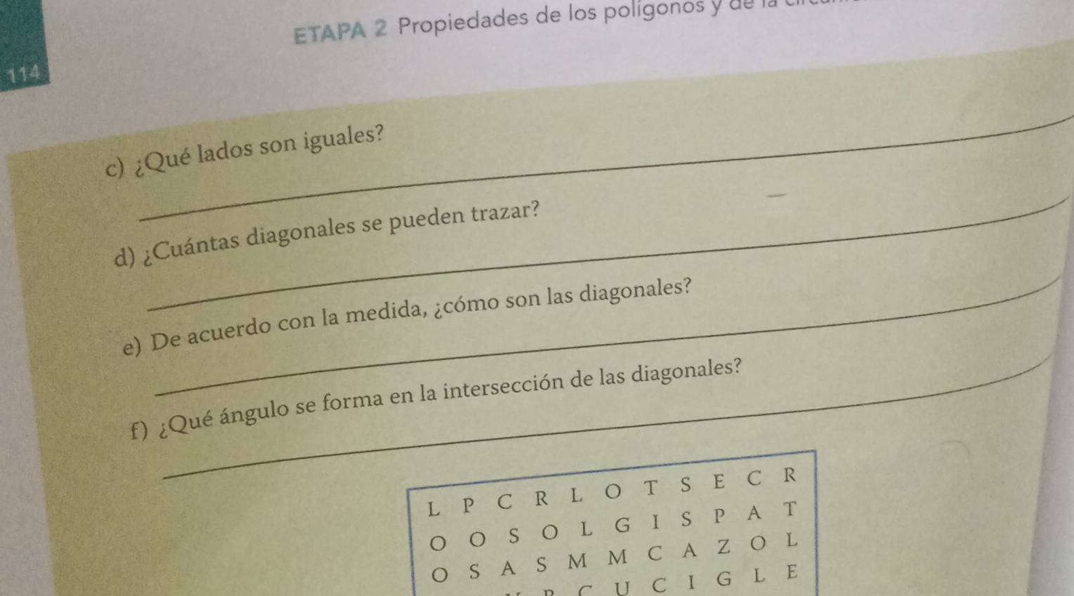 ETAPA 2 Propiedades de los polígonos y de la 
114 
_ 
c) ¿Qué lados son iguales? 
_ 
_ 
d) ¿Cuántas diagonales se pueden trazar? 
e) De acuerdo con la medida, ¿cómo son las diagonales? 
f) ¿Qué ángulo se forma en la intersección de las diagonales? 
L P C R L O T S E C R 
O S O L G I S P A T 
S A S M M C A Z O L 
C U C I G L E