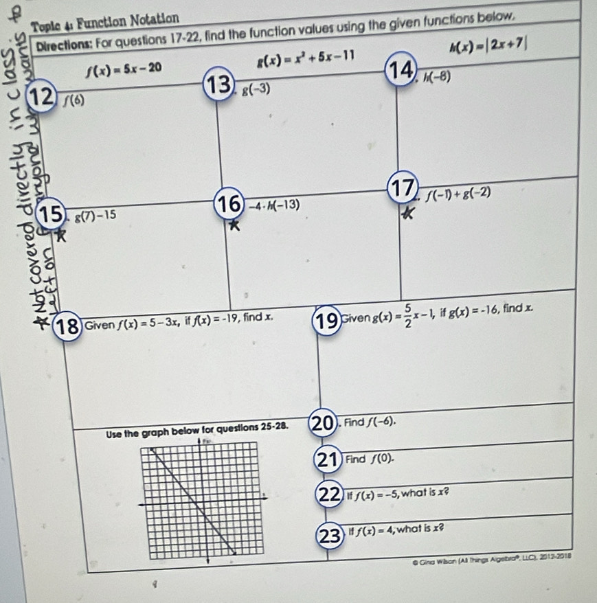 Tople 4: Function Notation 
Directions: For questions 17-22, find the function values using the given functions below.
h(x)=|2x+7|
f(x)=5x-20
g(x)=x^2+5x-11 14 h(-8)
13 g(-3)
12 f(6)
17 f(-1)+g(-2)
15 g(7)-15
16 -4· h(-13)
a 
5 
18 Given f(x)=5-3x i f(x)=-19 , find x. 19 civen g(x)= 5/2 x-1, if g(x)=-16 , find x. 
Use t graph below for questions 25-28. 20 . Find f(-6). 
21 Find f(0). 
22 Jif f(x)=-5 , what is x? 
23 H f(x)=4 , what is x? 
@ Giria Wilson (All Things AlgebraP, LLC), 2012-2018 
q