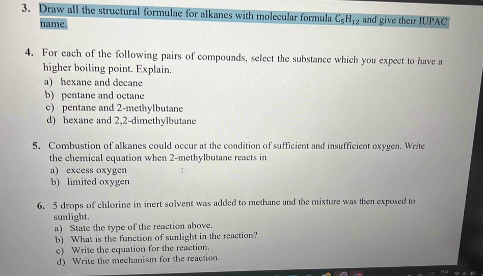 Draw all the structural formulae for alkanes with molecular formula C_5H_12 and give their IUPAC 
name. 
4. For each of the following pairs of compounds, select the substance which you expect to have a 
higher boiling point. Explain. 
a) hexane and decane 
b) pentane and octane 
c) pentane and 2 -methylbutane 
d) hexane and 2,2-dimethylbutane
5. Combustion of alkanes could occur at the condition of sufficient and insufficient oxygen. Write 
the chemical equation when 2 -methylbutane reacts in 
a) excess oxygen I 
b) limited oxygen 
6. 5 drops of chlorine in inert solvent was added to methane and the mixture was then exposed to 
sunlight. 
a) State the type of the reaction above. 
b) What is the function of sunlight in the reaction? 
c) Write the equation for the reaction. 
d) Write the mechanism for the reaction.