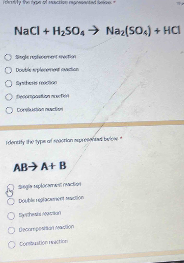 identify the type of reaction represented below. "
NaCl+H_2SO_4to Na_2(SO_4)+HCl
Single replacement reaction
Double replacement reaction
Synthesis reaction
Decomposition reaction
Combustion reaction
Identify the type of reaction represented below. *
AB A+B
Single replacement reaction
Double replacement reaction
Synthesis reaction
Decomposition reaction
Combustion reaction