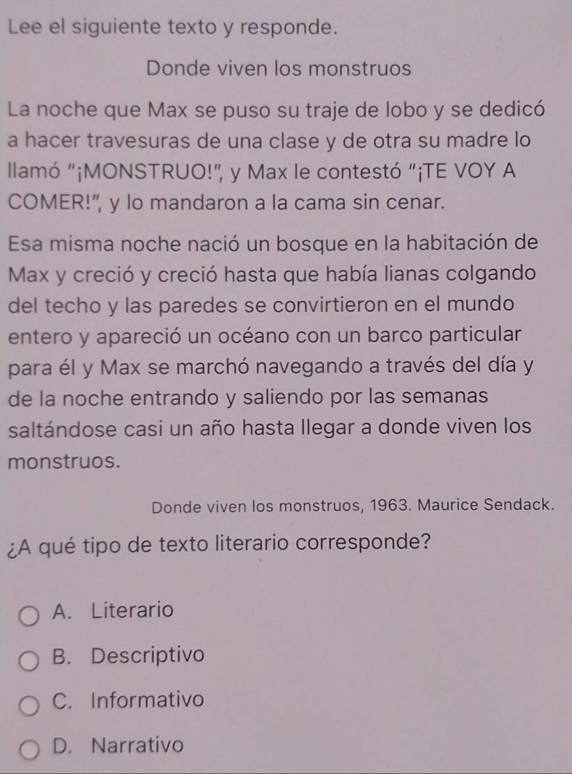 Lee el siguiente texto y responde.
Donde viven los monstruos
La noche que Max se puso su traje de lobo y se dedicó
a hacer travesuras de una clase y de otra su madre lo
llamó “¡MONSTRUO!”, y Max le contestó “¡TE VOY A
COMER!", y lo mandaron a la cama sin cenar.
Esa misma noche nació un bosque en la habitación de
Max y creció y creció hasta que había lianas colgando
del techo y las paredes se convirtieron en el mundo
entero y apareció un océano con un barco particular
para él y Max se marchó navegando a través del día y
de la noche entrando y saliendo por las semanas
saltándose casi un año hasta llegar a donde viven los
monstruos.
Donde viven los monstruos, 1963. Maurice Sendack.
¿A qué tipo de texto literario corresponde?
A. Literario
B. Descriptivo
C. Informativo
D. Narrativo