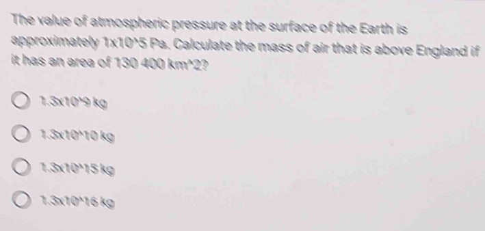 The value of atmospheric pressure at the surface of the Earth is
approximately 1x10^5 Pa. Calculate the mass of air that is above England if
it has an area of 130 400 km^2?
1.3x10^9 kg
1.3x10^10 kg
1.3x10¹15 kg
1.3x10¹16 kg