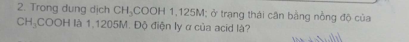 Trong dung dịch CH_3COOH1, 125M; ở trạng thái cân bằng nồng độ của
CH_3 COOH là 1,1205M. Độ điện ly α của acid là?
