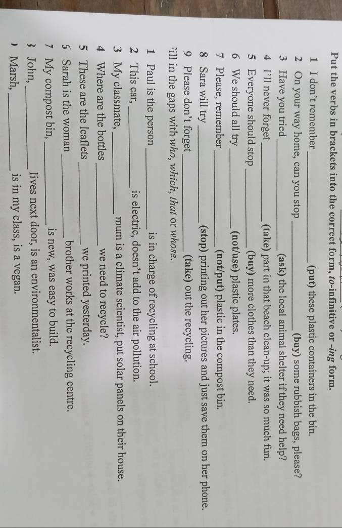 Put the verbs in brackets into the correct form, tø-infinitive or -ing form. 
1 I don’t remember _(put) these plastic containers in the bin. 
2 On your way home, can you stop _(buy) some rubbish bags, please? 
3 Have you tried _(ask) the local animal shelter if they need help? 
4 I’ll never forget_ (take) part in that beach clean-up; it was so much fun. 
5 Everyone should stop _(buy) more clothes than they need. 
6 We should all try_ (not/use) plastic plates. 
7 Please, remember _(not/put) plastic in the compost bin. 
8 Sara will try _(stop) printing out her pictures and just save them on her phone. 
9 Please don’t forget _(take) out the recycling. 
ill in the gaps with who, which, that or whose. 
1 Paul is the person_ is in charge of recycling at school. 
2 This car, _is electric, doesn’t add to the air pollution. 
3 My classmate, _mum is a climate scientist, put solar panels on their house. 
4 Where are the bottles _we need to recycle? 
5 These are the leaflets _we printed yesterday. 
5 Sarah is the woman _brother works at the recycling centre. 
7 My compost bin, _is new, was easy to build. 
3 John,_ lives next door, is an environmentalist. 
Marsh, _is in my class, is a vegan.