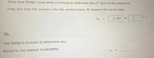 Show how Stefan could write a formula to determine the n^(th) term of this sequence. 
Drag and drop the answers into the correct boxes. All answers will not be used.
a_n=|-2,187 - 2/3  n-1
5b. 
Use Stefan's formula to determine 415. 
Round to the nearest hundredths. 
_ a_napprox