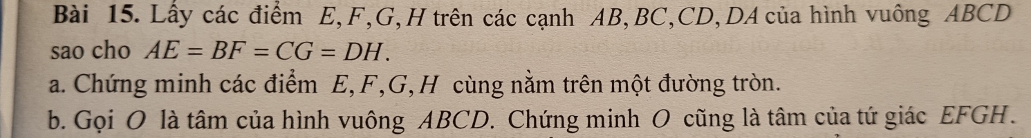 Lấy các điểm E, F, G, H trên các cạnh AB, BC, CD, DA của hình vuông ABCD
sao cho AE=BF=CG=DH. 
a. Chứng minh các điểm E, F, G, H cùng nằm trên một đường tròn. 
b. Gọi O là tâm của hình vuông ABCD. Chứng minh O cũng là tâm của tứ giác EFGH.