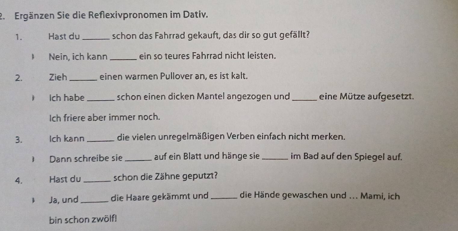 Ergänzen Sie die Reflexivpronomen im Dativ.
1. Hast du _schon das Fahrrad gekauft, das dir so gut gefällt?
B Nein, ich kann _ein so teures Fahrrad nicht leisten.
2. Zieh _einen warmen Pullover an, es ist kalt.
Ich habe _schon einen dicken Mantel angezogen und_ eine Mütze aufgesetzt.
Ich friere aber immer noch.
3. Ich kann _die vielen unregelmäßigen Verben einfach nicht merken.
) Dann schreibe sie _auf ein Blatt und hänge sie _im Bad auf den Spiegel auf.
4. Hast du _schon die Zähne geputzt?
Bì Ja, und _die Haare gekämmt und _die Hände gewaschen und ... Mami, ich
bin schon zwölf!