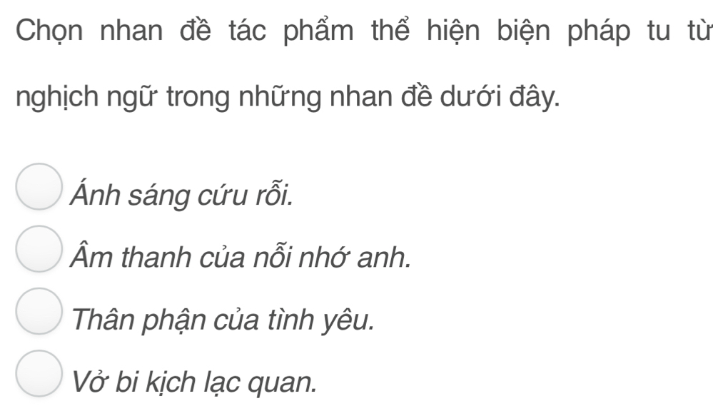 Chọn nhan đề tác phẩm thể hiện biện pháp tu từ
nghịch ngữ trong những nhan đề dưới đây.
Ánh sáng cứu rỗi.
Âm thanh của nỗi nhớ anh.
Thân phận của tình yêu.
Vở bi kịch lạc quan.