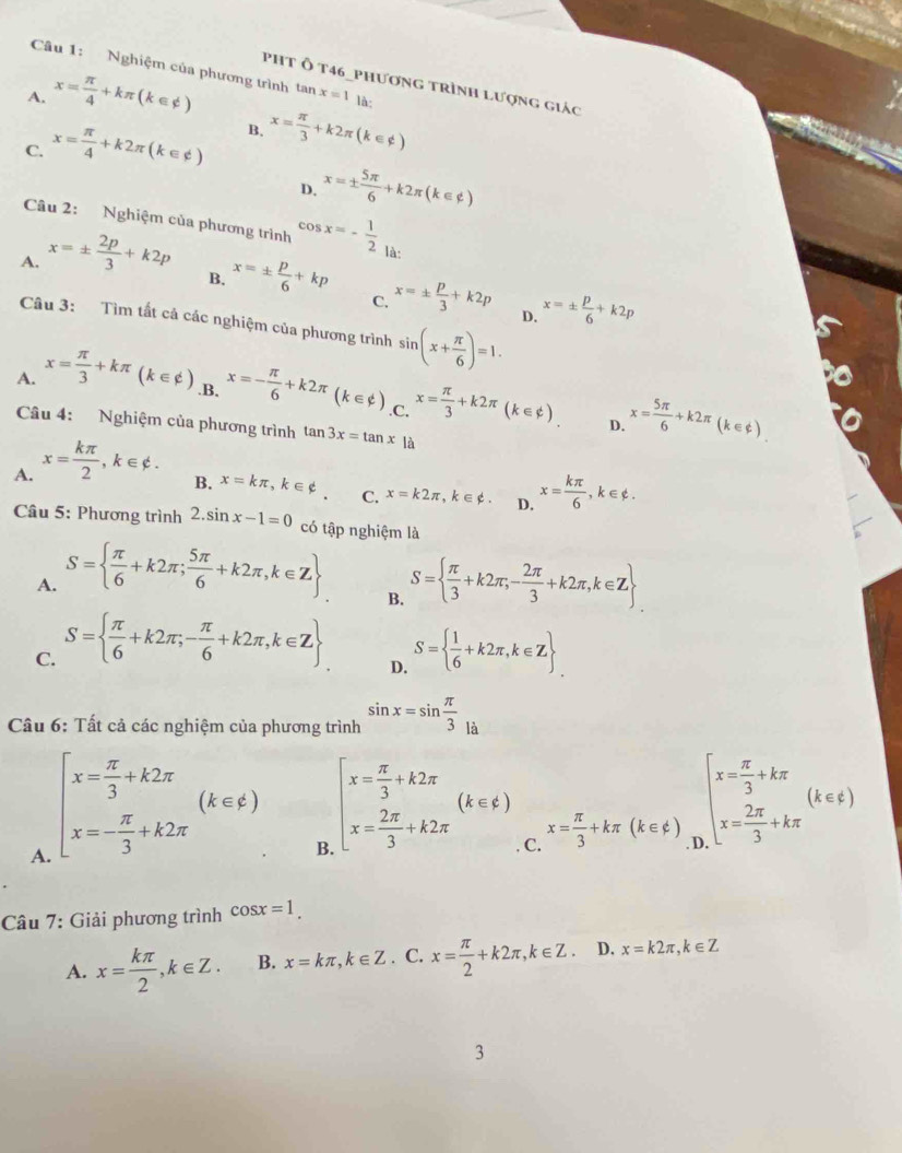 Nghiệm của phương trình
pht Ô t46_phương trình lượng giác
A. x= π /4 +kπ (k∈ phi ) tan x=1 là:
C. x= π /4 +k2π (k∈ phi ) B. x= π /3 +k2π (k∈ phi )
D, x=±  5π /6 +k2π (k∈ z)
Câu 2: Nghiệm của phương trình cos x=- 1/2  là:
A. x=±  2p/3 +k2p
B. x=±  p/6 +kp x=±  p/3 +k2p D. x=±  p/6 +k2p
C.
Câu 3: Tìm tất cả các nghiệm của phương trình sin (x+ π /6 )=1.
A. x= π /3 +kπ (k∈ phi ) .B, x=- π /6 +k2π (k∈ phi ) .C, x= π /3 +k2π (k∈ phi ). x= 5π /6 +k2π (k∈
Câu 4: Nghiệm của phương trình tan 3x=tan x là
D.
A. x= kπ /2 ,k∈ phi .
B. x=kπ ,k∈ phi . C. x=k2π ,k∈ phi . D. x= kπ /6 ,k∈ phi .
Câu 5: Phương trình 2.sin x-1=0 có tập nghiệm là
A. S=  π /6 +k2π ; 5π /6 +k2π ,k∈ Z S=  π /3 +k2π ,- 2π /3 +k2π ,k∈ Z
B.
C. S=  π /6 +k2π ;- π /6 +k2π ,k∈ Z S=  1/6 +k2π ,k∈ Z
D.
Câu 6: Tất cả các nghiệm của phương trình sin x=sin  π /3 _la
A. beginarrayl x= π /3 +k2π  x=- π /3 +k2π endarray. (k∈ varepsilon )
B beginarrayl x= π /3 +k2π  x= 2π /3 +k2π endarray. (k∈ Z) C. x= π /3 +kπ (k∈ phi ) beginarrayr beginarrayl x= π /3 +kπ  x= 2π /3 +kπ endarray. (k∈ varepsilon ) k∈ Nendarray
Câu 7: Giải phương trình cos x=1.
A. x= kπ /2 ,k∈ Z. B. x=kπ ,k∈ Z. C. x= π /2 +k2π ,k∈ Z. D, x=k2π ,k∈ Z
3