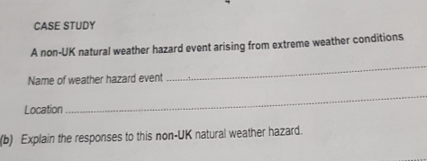 CASE STUDY 
A non-UK natural weather hazard event arising from extreme weather conditions 
Name of weather hazard event 
_ 
Location 
_ 
(b) Explain the responses to this non-UK natural weather hazard.