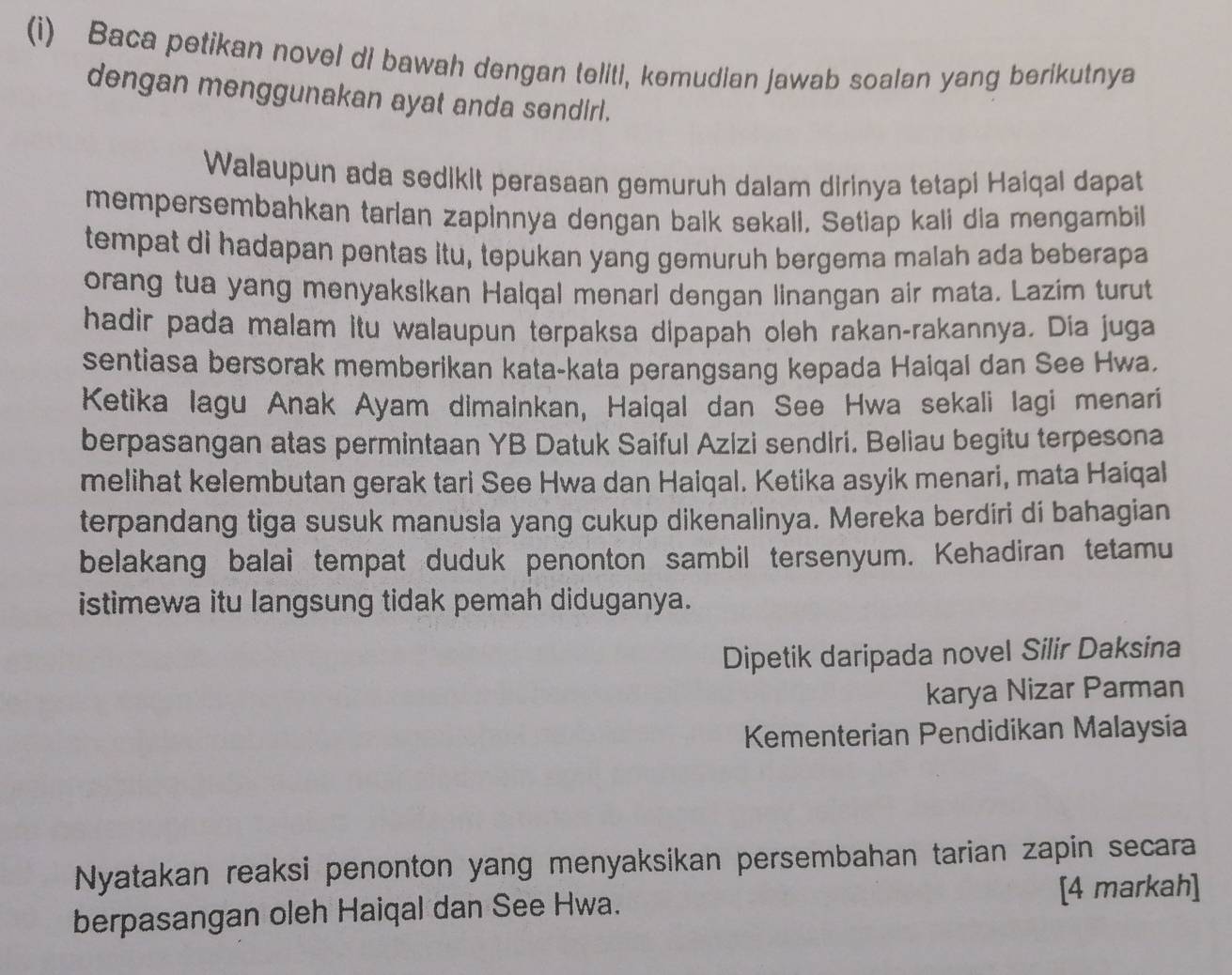 Baca petikan novel di bawah dengan teliti, kemudian jawab soalan yang berikutnya 
dengan menggunakan ayat anda sendirl. 
Walaupun ada sedikit perasaan gemuruh dalam dirinya tetapi Haiqal dapat 
mempersembahkan tarlan zapinnya dengan balk sekall, Setiap kali dia mengambil 
tempat di hadapan pentas itu, tepukan yang gemuruh bergema malah ada beberapa 
orang tua yang menyaksikan Halqal menarl dengan linangan air mata. Lazim turut 
hadir pada malam itu walaupun terpaksa dipapah oleh rakan-rakannya. Dia juga 
sentiasa bersorak memberikan kata-kata perangsang kepada Haiqal dan See Hwa. 
Ketika lagu Anak Ayam dimainkan, Haiqal dan See Hwa sekali lagi menari 
berpasangan atas permintaan YB Datuk Saiful Azizi sendiri. Beliau begitu terpesona 
melihat kelembutan gerak tari See Hwa dan Haiqal. Ketika asyik menari, mata Haiqal 
terpandang tiga susuk manusla yang cukup dikenalinya. Mereka berdiri di bahagian 
belakang balai tempat duduk penonton sambil tersenyum. Kehadiran tetamu 
istimewa itu langsung tidak pemah diduganya. 
Dipetik daripada novel Silir Daksina 
karya Nizar Parman 
Kementerian Pendidikan Malaysia 
Nyatakan reaksi penonton yang menyaksikan persembahan tarian zapin secara 
berpasangan oleh Haiqal dan See Hwa. [4 markah]