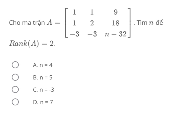 Cho ma trận A=beginbmatrix 1&1&9 1&2&18 -3&-3&n-32endbmatrix. Tìm n để
Ra nk(A)=2.
A. n=4
B. n=5
C. n=-3
D. n=7