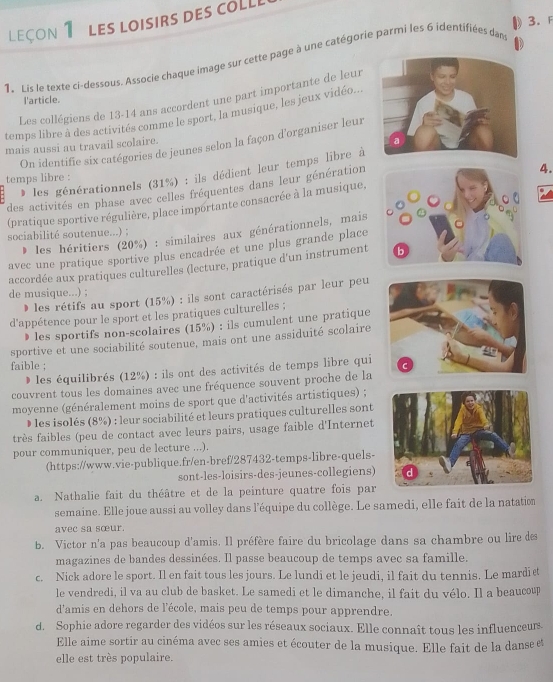 LEçON 1 Les loisirs des coLL
1. Lis le texte ci-dessous. Associe chaque image sur cette page à une catégorie parmi les 6 identifiées dan
Les collégiens de 13-14 ans accordent une part importante de leur
l'article.
temps libre à des activités comme le sport, la musique, les jeux vidéo..
On identifie six catégories de jeunes selon la façon d'organiser leur
mais aussi au travail scolaire.
les générationnels (31%) : ils dédient leur temps libre à
temps libre :
des activités en phase avec celles fréquentes dans leur génération
(pratique sportive régulière, place importante consacrée à la musique, 4.
sociabilité soutenue...) ;
* les héritiers (20%) : similaires aux générationnels, mais
avec une pratique sportive plus encadrée et une plus grande place
accordée aux pratiques culturelles (lecture, pratique d'un instrument 
de musique...) ;
les rétifs au sport (15%) : ils sont caractérisés par leur peu
d'appétence pour le sport et les pratiques culturelles ;
》 les sportifs non-scolaires  15 %  ) : ils cumulent une pratique
sportive et une sociabilité soutenue, mais ont une assiduité scolaire
faible ;
les équilibrés (12%) : ils ont des activités de temps libre qui
couvrent tous les domaines avec une fréquence souvent proche de la
moyenne (généralement moins de sport que d'activités artistiques) ;
D les isolés (8%) : leur sociabilité et leurs pratiques culturelles sont
très faibles (peu de contact avec leurs pairs, usage faible d'Internet
pour communiquer, peu de lecture ...).
(https://www.vie-publique.fr/en-bref/287432-temps-libre-quels-
sont-les-loisirs-des-jeunes-collegiens)
a. Nathalie fait du théâtre et de la peinture quatre fois par
semaine. Elle joue aussi au volley dans l'équipe du collège. Le samedi, elle fait de la natation
avec sa sœur.
b. Victor n'a pas beaucoup d'amis. Il préfère faire du bricolage dans sa chambre ou lire des
magazines de bandes dessinées. Il passe beaucoup de temps avec sa famille.
c. Nick adore le sport. Il en fait tous les jours. Le lundi et le jeudi, il fait du tennis. Le mardie
le vendredi, il va au club de basket. Le samedi et le dimanche, il fait du vélo. Il a beaucoup
d'amis en dehors de l'école, mais peu de temps pour apprendre.
d. Sophie adore regarder des vidéos sur les réseaux sociaux. Elle connaît tous les influenceurs
Elle aime sortir au cinéma avec ses amies et écouter de la musique. Elle fait de la danse et
elle est très populaire