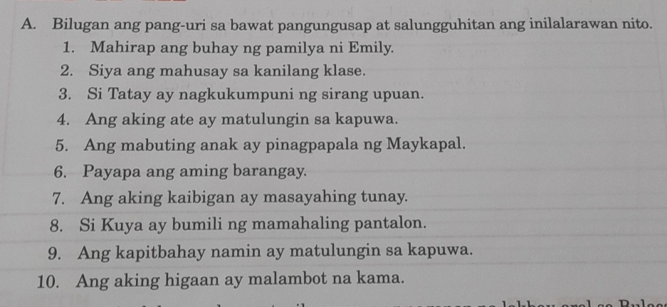 Bilugan ang pang-uri sa bawat pangungusap at salungguhitan ang inilalarawan nito. 
1. Mahirap ang buhay ng pamilya ni Emily. 
2. Siya ang mahusay sa kanilang klase. 
3. Si Tatay ay nagkukumpuni ng sirang upuan. 
4. Ang aking ate ay matulungin sa kapuwa. 
5. Ang mabuting anak ay pinagpapala ng Maykapal. 
6. Payapa ang aming barangay. 
7. Ang aking kaibigan ay masayahing tunay. 
8. Si Kuya ay bumili ng mamahaling pantalon. 
9. Ang kapitbahay namin ay matulungin sa kapuwa. 
10. Ang aking higaan ay malambot na kama.