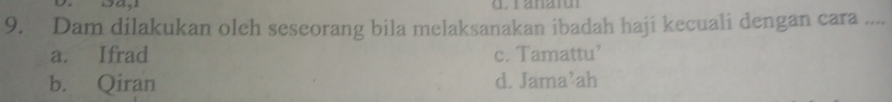 wan
9. Dam dilakukan oleh seseorang bila melaksanakan ibadah haji kecuali dengan cara ....
a. Ifrad c. Tamattu’
b. Qiran d. Jama’ah