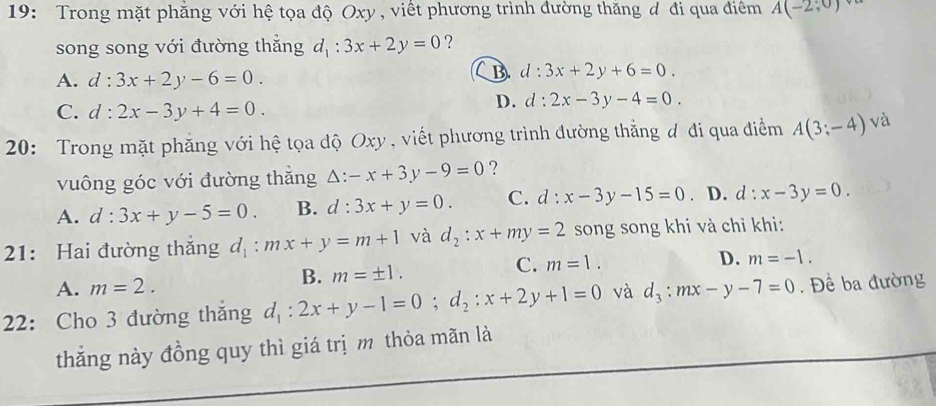 19: Trong mặt phăng với hệ tọa độ Oxy , viết phương trình đường thăng đ đi qua điểm A(-2;0)
song song với đường thắng d_1:3x+2y=0 ?
A. d:3x+2y-6=0.
B d:3x+2y+6=0.
C. d:2x-3y+4=0.
D. d:2x-3y-4=0. 
20: Trong mặt phăng với hệ tọa độ Oxy , viết phương trình đường thằng đ đi qua điểm A(3;-4) và
vuông góc với đường thăng △ :-x+3y-9=0 ?
A. d:3x+y-5=0. B. d:3x+y=0. C. d:x-3y-15=0. D. d:x-3y=0. 
21: Hai đường thăng d_1:mx+y=m+1 và d_2:x+my=2 song song khi và chỉ khi:
D.
A. m=2.
B. m=± 1.
C. m=1. m=-1. 
22: Cho 3 đường thắng d_1:2x+y-1=0; d_2:x+2y+1=0 và d_3:mx-y-7=0. Đề ba đường
thắng này đồng quy thì giá trị m thỏa mãn là