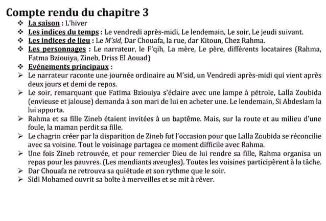 Compte rendu du chapitre 3 
. La saison : L'hiver 
Les indices du temps : Le vendredi après-midi, Le lendemain, Le soir, Le jeudi suivant. 
Les indices de lieu : Le M’sid, Dar Chouafa, la rue, dar Kitoun, Chez Rahma. 
Les personnages : Le narrateur, le F'qih, La mère, Le père, différents locataires (Rahma, 
Fatma Bziouiya, Zineb, Driss El Aouad) 
Evénements principaux : 
Le narrateur raconte une journée ordinaire au M'sid, un Vendredi après-midi qui vient après 
deux jours et demi de repos. 
Le soir, remarquant que Fatima Bziouiya s'éclaire avec une lampe à pétrole, Lalla Zoubida 
(envieuse et jalouse) demanda à son mari de lui en acheter une. Le lendemain, Si Abdeslam la 
lui apporta. 
Rahma et sa fille Zineb étaient invitées à un baptême. Mais, sur la route et au milieu d'une 
foule, la maman perdit sa fille. 
Le chagrin créer par la disparition de Zineb fut l'occasion pour que Lalla Zoubida se réconcilie 
avec sa voisine. Tout le voisinage partagea ce moment difficile avec Rahma. 
Une fois Zineb retrouvée, et pour remercier Dieu de lui rendre sa fille, Rahma organisa un 
repas pour les pauvres. (Les mendiants aveugles). Toutes les voisines participèrent à la tâche. 
Dar Chouafa ne retrouva sa quiétude et son rythme que le soir. 
Sidi Mohamed ouvrit sa boîte à merveilles et se mit à rêver.