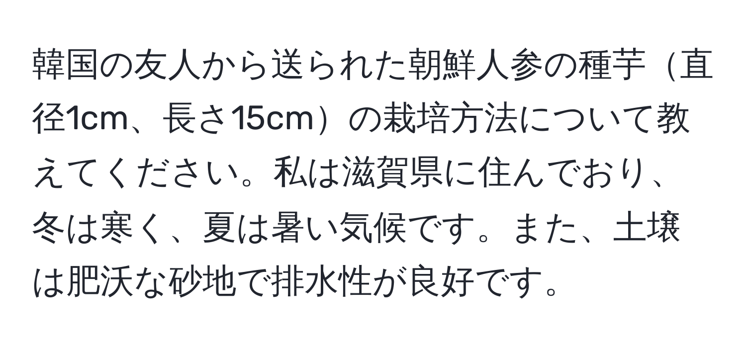 韓国の友人から送られた朝鮮人参の種芋直径1cm、長さ15cmの栽培方法について教えてください。私は滋賀県に住んでおり、冬は寒く、夏は暑い気候です。また、土壌は肥沃な砂地で排水性が良好です。