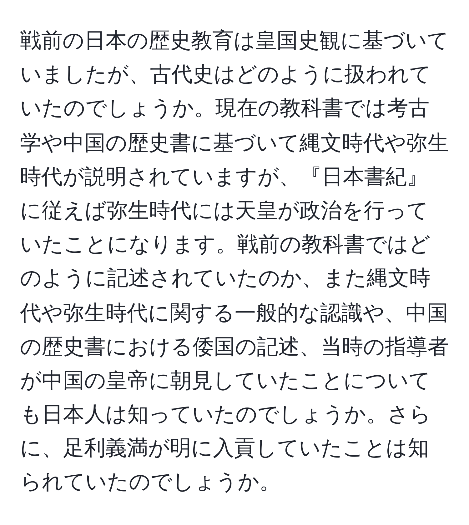 戦前の日本の歴史教育は皇国史観に基づいていましたが、古代史はどのように扱われていたのでしょうか。現在の教科書では考古学や中国の歴史書に基づいて縄文時代や弥生時代が説明されていますが、『日本書紀』に従えば弥生時代には天皇が政治を行っていたことになります。戦前の教科書ではどのように記述されていたのか、また縄文時代や弥生時代に関する一般的な認識や、中国の歴史書における倭国の記述、当時の指導者が中国の皇帝に朝見していたことについても日本人は知っていたのでしょうか。さらに、足利義満が明に入貢していたことは知られていたのでしょうか。