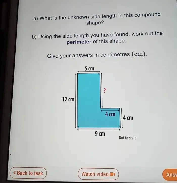 What is the unknown side length in this compound 
shape? 
b) Using the side length you have found, work out the 
perimeter of this shape. 
Give your answers in centimetres (cm). 
Back to task Watch video■ Ans