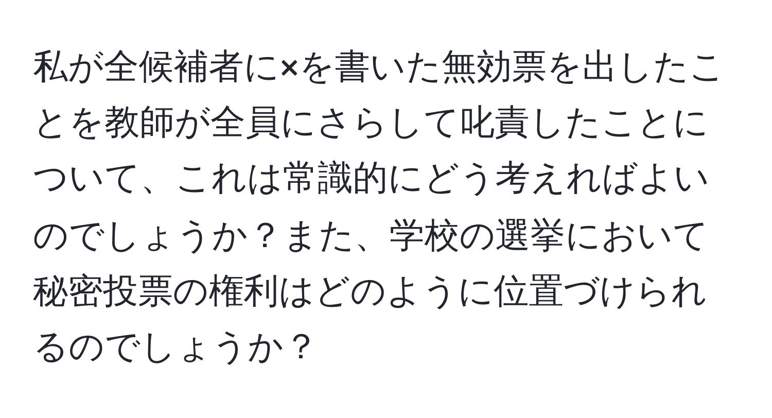 私が全候補者に×を書いた無効票を出したことを教師が全員にさらして叱責したことについて、これは常識的にどう考えればよいのでしょうか？また、学校の選挙において秘密投票の権利はどのように位置づけられるのでしょうか？