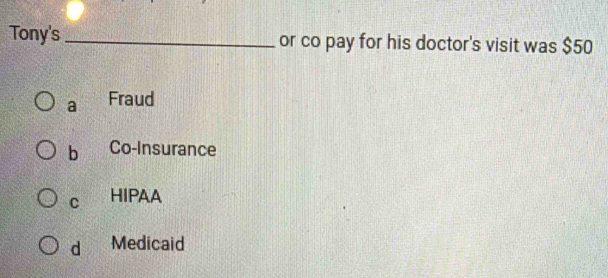 Tony's _or co pay for his doctor's visit was $50
a Fraud
b Co-Insurance
C HIPAA
d Medicaid