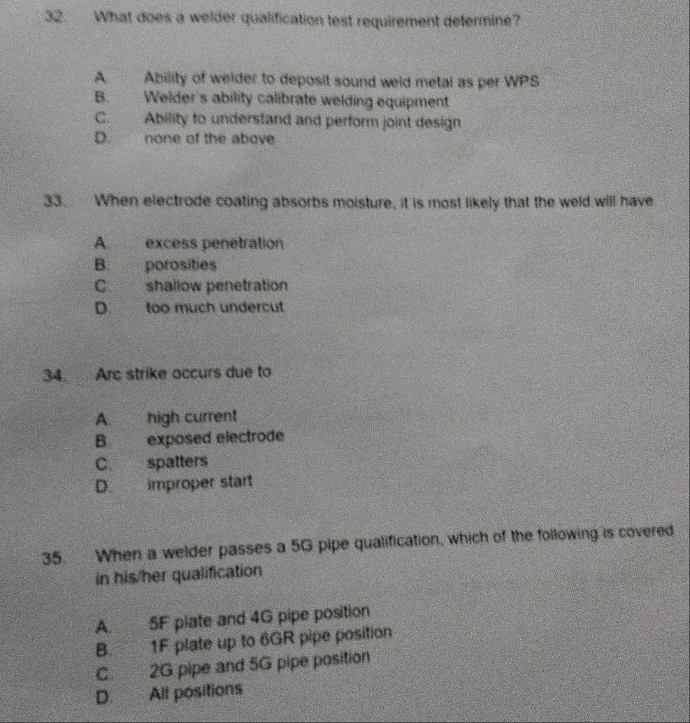 What does a welder qualification test requirement defermine?
A. Ability of welder to deposit sound weld metal as per WPS
B. Welder's ability calibrate welding equipment
C. Ability to understand and perform joint design
D. none of the above
33. When electrode coating absorbs moisture, it is most likely that the weld will have
A. excess penetration
B. porosities
C. shallow penetration
D. too much undercut
34. Arc strike occurs due to
A. high current
B. exposed electrode
C. spatters
D. improper start
35. When a welder passes a 5G pipe qualification, which of the following is covered
in his/her qualification
A. 5F plate and 4G pipe position
B. 1F plate up to 6GR pipe position
C. 2G pipe and 5G pipe position
D. All positions