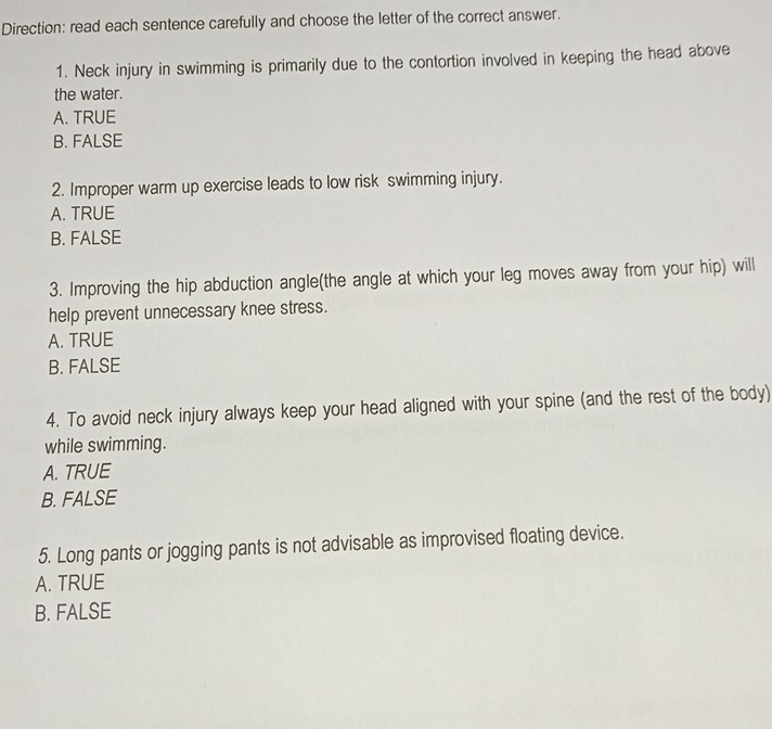 Direction: read each sentence carefully and choose the letter of the correct answer.
1. Neck injury in swimming is primarily due to the contortion involved in keeping the head above
the water.
A. TRUE
B. FALSE
2. Improper warm up exercise leads to low risk swimming injury.
A. TRUE
B. FALSE
3. Improving the hip abduction angle(the angle at which your leg moves away from your hip) will
help prevent unnecessary knee stress.
A. TRUE
B. FALSE
4. To avoid neck injury always keep your head aligned with your spine (and the rest of the body)
while swimming.
A. TRUE
B. FALSE
5. Long pants or jogging pants is not advisable as improvised floating device.
A. TRUE
B. FALSE