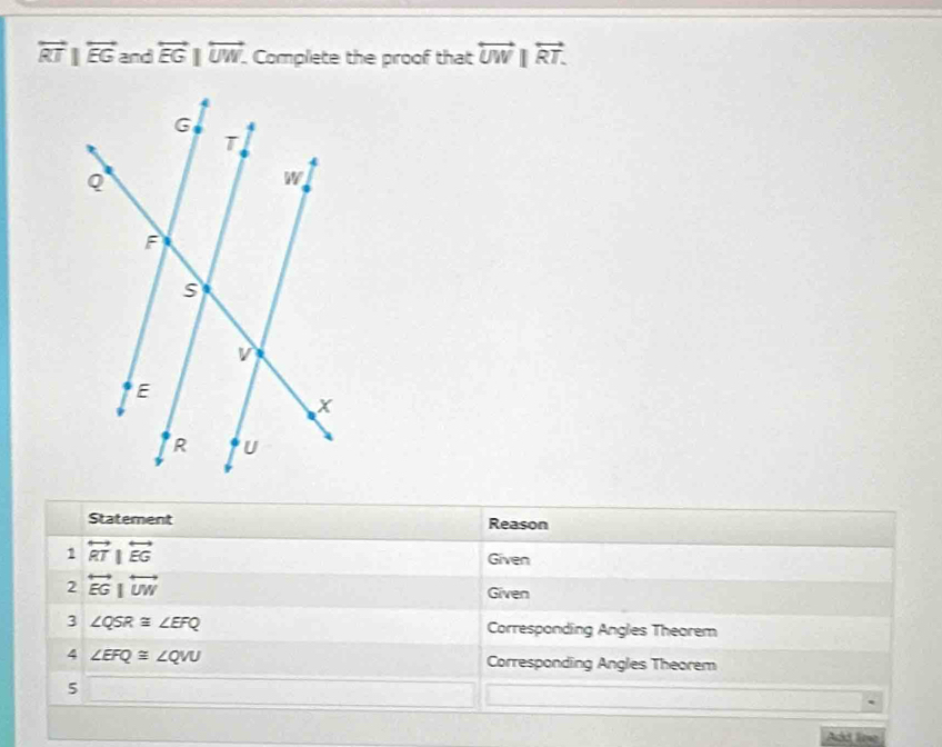 overleftrightarrow RT|overleftrightarrow EG and overleftrightarrow EG|overleftrightarrow UW. . Complete the proof that overleftrightarrow UW|overleftrightarrow RT. 
Statement Reason 
1 overleftrightarrow RT|overleftrightarrow EG
Given 
2 overleftrightarrow EG|overleftrightarrow UW
Given 
3 ∠ QSR≌ ∠ EFQ Corresponding Angles Theorem 
4 ∠ EFQ≌ ∠ QVU Corresponding Angles Theorem 
5 
Add line