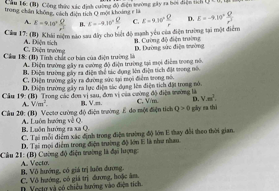 Công thức xác định cường độ điện trường gây ra bởi điện tích Q<0</tex>
trong chân không, cách điện tích Q một khoảng r là
A. E=9.10^9 Q/r^2  B. E=-9.10^9 Q/r  C. E=9.10^9 Q/r  D. E=-9.10^9 Q/r^2 
Câu 17: (B) Khái niệm nào sau đây cho biết độ mạnh yếu của điện trường tại một điểm
A. Điện tích
B. Cường độ điện trường
C. Điện trường
D. Đường sức điện trường
Câu 18: (B) Tính chất cơ bản của điện trường là
A. Điện trường gây ra cường độ điện trường tại mọi điểm trong nó.
B. Điện trường gây ra điện thế tác dụng lên điện tích đặt trong nó.
C. Điện trường gây ra đường sức tại mọi điểm trong nó.
D. Điện trường gây ra lực điện tác dụng lên điện tích đặt trong nó.
Câu 19: (B) Trong các đơn vị sau, đơn vị của cường độ điện trường là
A. V/m^2. B. V.m. C. V/m.
D. V.m^2.
Câu 20: (B) Vectơ cường độ điện trường vector E do một điện tích Q>0 gây ra thì
A. Luôn hướng về Q.
B. Luôn hướng ra xa Q.
C. Tại mỗi điểm xác định trong điện trường độ lớn E thay đồi theo thời gian.
D. Tại mọi điểm trong điện trường độ lớn E là như nhau.
Câu 21: (B) Cường độ điện trường là đại lượng:
A. Vecto.
B. Vô hướng, có giá trị luôn dương.
C. Vô hướng, có giá trị dương, hoặc âm.
D. Vectơ và có chiều hướng vào điện tích.