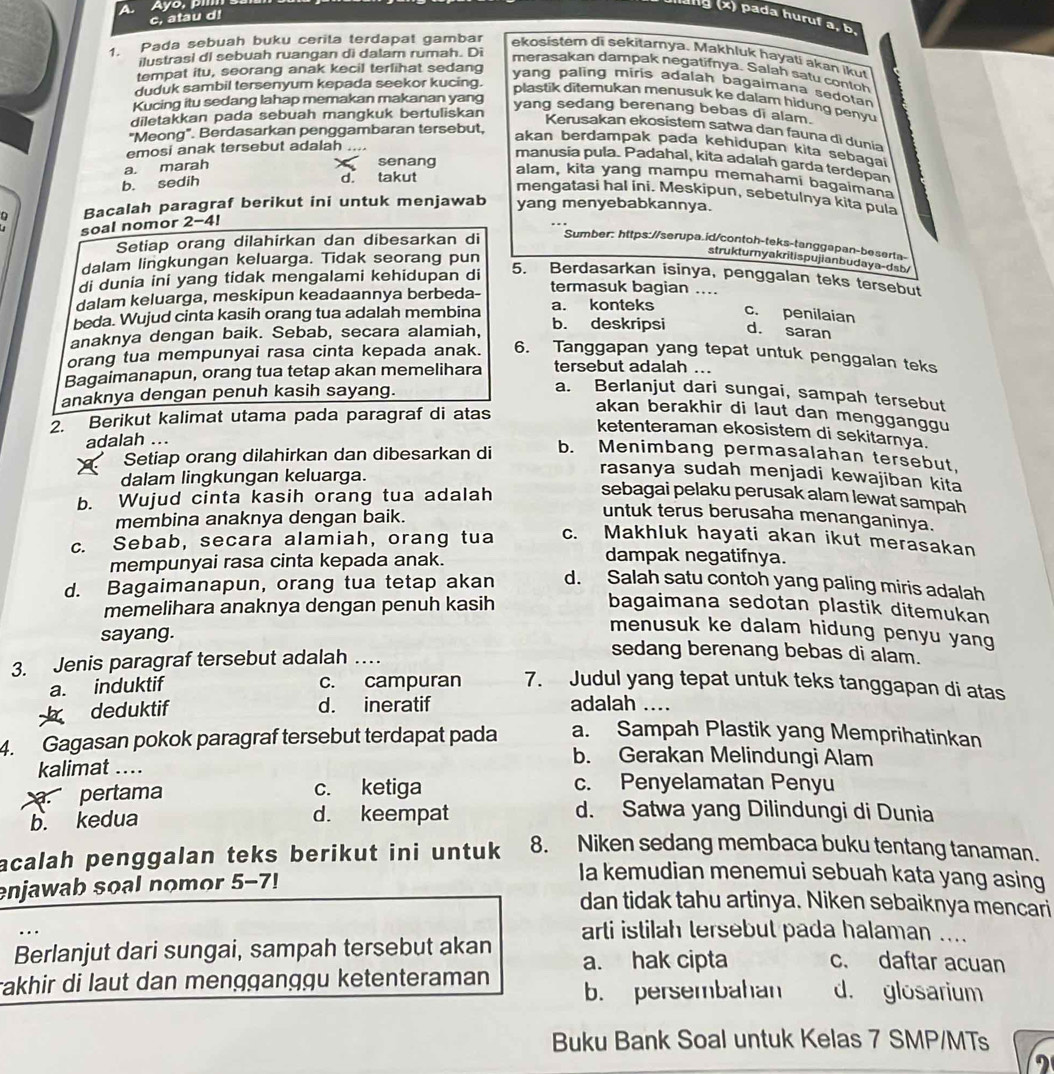 Ayo,   
c, atau d!
g (x) pada huruf a, b.
ilustrasi dI sebuah ruangan di dalam rumah. Di
1. Pada sebuah buku cerita terdapat gambar ekosistem di sekitarnya. Makhluk hayati akan ikut
merasakan dampak negatifnya. Salah satu contoh
tempat itu, seorang anak kecil terlihat sedang
yang paling miris adalah bagaimana sedotan
duduk sambil tersenyum kepada seekor kucing.
plastik ditemukan menusuk ke dalam hidung penyu
Kucing itu sedang lahap memakan makanan yang
diletakkan pada sebuah mangkuk bertuliskan
yang sedang berenang bebas di alam.
Kerusakan ekosistem satwa dan fauna di dunia
"Meong". Berdasarkan penggambaran tersebut,
akan berdampak pada kehidupan kita sebagai
emosi anak tersebut adalah ....
senang
manusia pula. Padahal, kita adalah garda terdepan
a. marah
b. sedih d. takut
alam, kita yang mampu memahami bagaimana
mengatasi hal ini. Meskipun, sebetulnya kita pula
Bacalah paragraf berikut ini untuk menjawab yang menyebabkannya.
soal nomor 2-4!
Setiap orang dilahirkan dan dibesarkan di Sumber: https://serupa.id/contoh-teks-tanggapan-beserta-
dalam lingkungan keluarga. Tidak seorang pun
strukturnyakritispujianbudaya-dsb/
di dunia ini yang tidak mengalami kehidupan di
5. Berdasarkan isinya, penggalan teks tersebut
dalam keluarga, meskipun keadaannya berbeda- termasuk bagian ....
beda. Wujud cinta kasih orang tua adalah membina a. konteks
c. penilaian
anaknya dengan baik. Sebab, secara alamiah, b. deskripsi d. saran
orang tua mempunyai rasa cinta kepada anak. 6. Tanggapan yang tepat untuk penggalan teks
Bagaimanapun, orang tua tetap akan memelihara tersebut adalah ...
anaknya dengan penuh kasih sayang.
a. Berlanjut dari sungai, sampah tersebut
2. Berikut kalimat utama pada paragraf di atas
akan berakhir di laut dan mengganggu
ketenteraman ekosistem di sekitamya.
adalah ...
Setiap orang dilahirkan dan dibesarkan di
b. Menimbang permasalahan tersebut.
dalam lingkungan keluarga.
rasanya sudah menjadi kewajiban kita
b. Wujud cinta kasih orang tua adalah
sebagai pelaku perusak alam lewat sampah
membina anaknya dengan baik.
untuk terus berusaha menanganinya.
c. Sebab, secara alamiah, orang tua c. Makhluk hayati akan ikut merasakan
mempunyai rasa cinta kepada anak.
dampak negatifnya.
d. Bagaimanapun, orang tua tetap akan d. Salah satu contoh yang paling miris adalah
memelihara anaknya dengan penuh kasih bagaimana sedotan plastik ditemukan
sayang.
menusuk ke dalam hidung penyu yang
3. Jenis paragraf tersebut adalah …
sedang berenang bebas di alam.
a. induktif c. campuran 7. Judul yang tepat untuk teks tanggapan di atas
deduktif d. ineratif adalah ....
4. Gagasan pokok paragraf tersebut terdapat pada a. Sampah Plastik yang Memprihatinkan
kalimat ....
b. Gerakan Melindungi Alam
pertama c. ketiga
c. Penyelamatan Penyu
b. kedua d. keempat
d. Satwa yang Dilindungi di Dunia
acalah penggalan teks berikut ini untuk 8. Niken sedang membaca buku tentang tanaman.
enjawab soal nomor 5-7!
Ia kemudian menemui sebuah kata yang asing
dan tidak tahu artinya. Niken sebaiknya mencari
arti istilah tersebut pada halaman ....
Berlanjut dari sungai, sampah tersebut akan
rakhir di laut dan mengganggu ketenteraman a. hak cipta c. daftar acuan
b. persembahan d. glosarium
Buku Bank Soal untuk Kelas 7 SMP/MTs