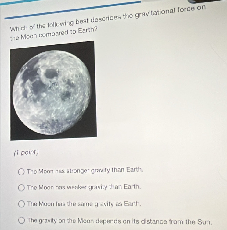 Which of the following best describes the gravitational force on
the Moon compared to Earth?
(1 point)
The Moon has stronger gravity than Earth.
The Moon has weaker gravity than Earth.
The Moon has the same gravity as Earth.
The gravity on the Moon depends on its distance from the Sun.