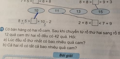 7+5 <6+8
8+8>□ >9+3
10 11 13 15
8+5>□ >10-2
2+8 <7+9
Ô Cô bán hàng có hai rỗ cam. Sau khi chuyển từ rỗ thứ hai sang rỗ th
12 quả cam thì hai rỗ đều có 42 quả. Hỏi: 
a) Lúc đầu rỗ thứ nhất có bao nhiêu quả cam? 
b) Cả hai rồ có tất cả bao nhiêu quả cam? 
Bài giải