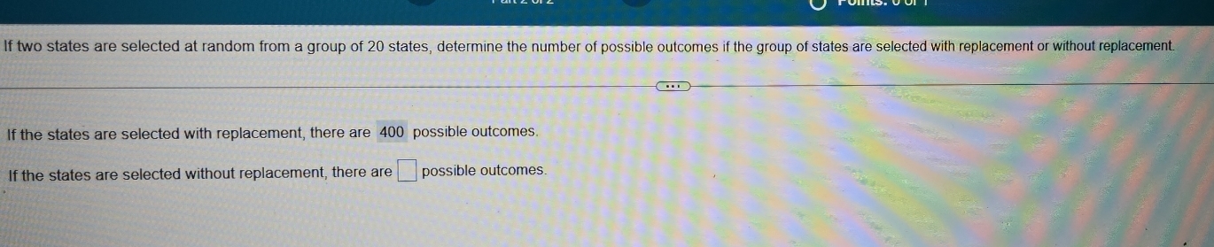 If two states are selected at random from a group of 20 states, determine the number of possible outcomes if the group of states are selected with replacement or without replacement. 
If the states are selected with replacement, there are 400 possible outcomes. 
If the states are selected without replacement, there are □ possible outcomes.