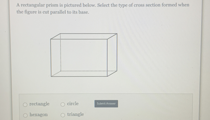 A rectangular prism is pictured below. Select the type of cross section formed when
the figure is cut parallel to its base.
rectangle circle Submit Answer
hexagon triangle