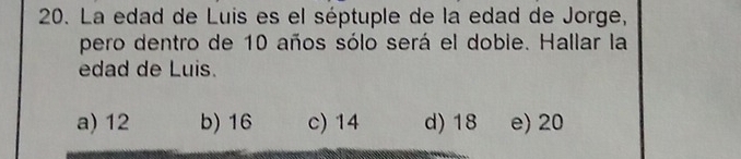 La edad de Luis es el séptuple de la edad de Jorge,
pero dentro de 10 años sólo será el doble. Hallar la
edad de Luis.
a) 12 b) 16 c) 14 d) 18 e) 20