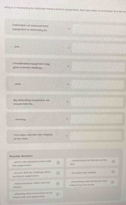 Why is it necessary to calibrate measurement equipment, and how does it contribute to a fair te
Calibration of measurement
equipment is necessary to ..
are...
Uncalibrated equipment may
give incorrect readings,...
and.
By calibrating equipment, we
ensure that the .
thereby .
This helps maintain the integrity
of the data.
Possible Answers
which can introduce errors into compromise the fairness of the
the experiment . lest.
ensure that the readings taken
during on experiment. accurate and reliable
measurements reflect the true preventing external factors from
volues . influencing the results.
allowing valid conclusions to be
drown from the experiment.