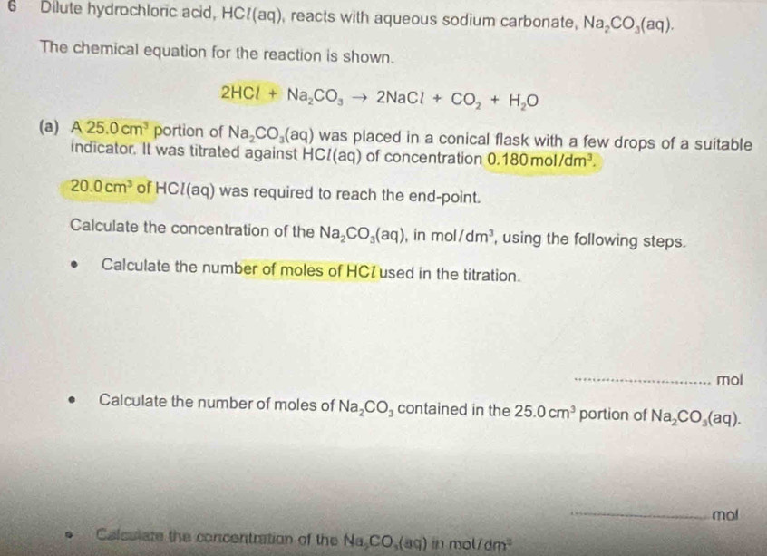 Dilute hydrochloric acid, HC/(aq), reacts with aqueous sodium carbonate, Na_2CO_3(aq). 
The chemical equation for the reaction is shown.
2HCl+Na_2CO_3to 2NaCl+CO_2+H_2O
(a) A 25.0cm^3 portion of Na_2CO_3(aq) was placed in a conical flask with a few drops of a suitable 
indicator. It was titrated against HCl(aq) of concentration 0.180mol/dm^3.
20.0cm^3 of HCl(aq ) was required to reach the end-point. 
Calculate the concentration of the Na_2CO_3(aq) , in mol /dm^3 , using the following steps. 
Calculate the number of moles of HCI used in the titration. 
_mol 
Calculate the number of moles of Na_2CO_3 contained in the 25.0cm^3 portion of Na_2CO_3(aq). 
_ 
mol 
Calculate the concentration of the Na_2CO_3(aq) (f),0) al 1dm^2