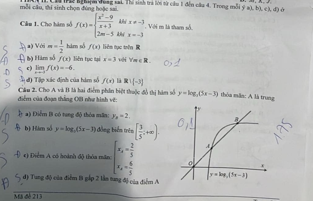 HAi I. Cầu trác nghiệm dùng sai. Thí sinh trả lời từ câu 1 đến câu 4. Trong mỗi ý a), b), c), d) ở
mỗi câu, thí sinh chọn đúng hoặc sai.
Câu 1. Cho hàm số f(x)=beginarrayl  (x^2-9)/x+3  2m-5endarray. beginarrayr thix!= -3 hix=-3endarray □ . Với m là tham số.
a) Với m= 1/2  hàm số f(x) liên tục trên R
b) Hàm số f(x) liên tục tại x=3 với forall m∈ R.
c) limlimits _xto -3f(x)=-6.
d)  Tập xác định của hàm số f(x) là R| -3
Câu 2. Cho A và B là hai điểm phân biệt thuộc đồ thị hàm số y=log _3(5x-3) thỏa mãn: A là trung
điểm của đoạn thẳng OB như hình vẽ:
a) Điểm B có tung độ thỏa mãn: y_B=2.
b) Hàm số y=log _3(5x-3) đồng biến trên [ 3/5 ;+∈fty ).
c) Điểm A có hoành độ thỏa mãn: beginarrayl x_A= 2/5  x_A= 6/5 endarray.
d) Tung độ của điểm B gắp 2 lần tung độ của điểm A
Mã đề 213